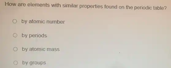 How are elements with similar properties found on the periodic table?
by atomic number
by periods
by atomic mass
by groups