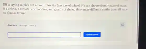 Eli is trying to pick out an outfit for the first day of school. He can choose from 7 pairs of pants,
8 t-shirts, 2 sweaters or hoodies, and 5 pairs of shoes. How many different outfits does Eli have
to choose from?
Answer Attemptiout of
square