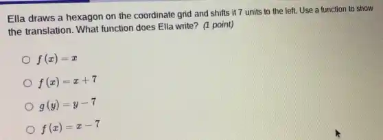 Ella draws a hexagon on the coordinate grid and shifts it 7 units to the left. Use a function to show
the translation.What function does Ella write? (1 point)
f(x)=x
f(x)=x+7
g(y)=y-7
f(x)=x-7