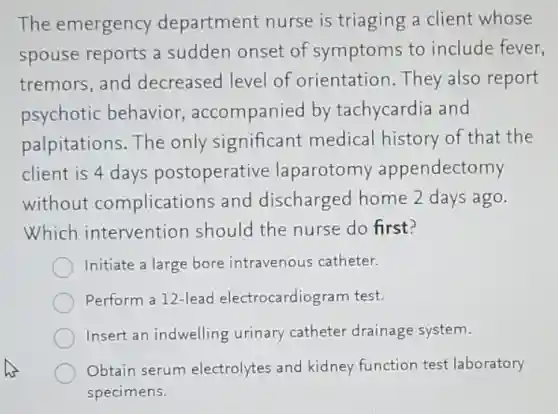The emergency department nurse is triaging a client whose
spouse reports a sudden onset of symptoms to include fever,
tremors,and decreased level of orientation.They also report
psychotic behavior accompanied by tachycardia and
palpitations.The only significant medical history of that the
client is 4 days postoperative laparotomy appendectomy
without complications and discharged home 2 days ago.
Which intervention should the nurse do first?
Initiate a large bore intravenous catheter.
Perform a 12-lead electrocardiogram test.
Insert an indwelling urinary catheter drainage system.
Obtain serum electrolytes and kidney function test laboratory
specimens.