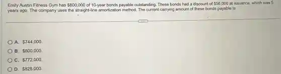 Emily Austin Fitness Gym has 800,000 of 10-year bonds payable outstanding. These bonds had a discount of 56,000 at issuance, which was 5
years ago. The company uses the straight-line amortization method. The current carrying amount of these bonds payable is
A. 744,000
B. 800,000
C. 772,000
D. 828,000