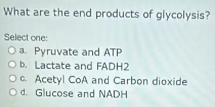 What are the end products of glycolysis?
Select one:
a. Pyruvate and ATP
b. Lactate and FADH2
c. Acetyl CoA and Carbon dioxide
d. Glucose and NADH
