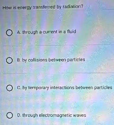 How is energy transferred by radiation?
A. through a current in a fluid
B. by callisions between particles
C. by temporary interactions between particles
D. through electromagnetic waves