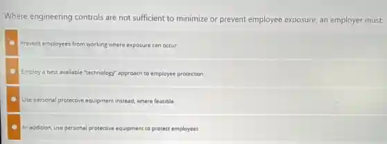 Where engineering controls are not sufficient to minimize or prevent employee exposure an employer must:
Prevent employees from working where exposure can occur
Employ a best available "technology" approach to employee protection
Use personal protective equipment instead, where feasible
In addition, use personal protective equipment to protect employees