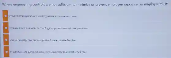 Where engineering controls are not sufficient to minimize or prevent employee exposure, an employer must:
Prevent employees from working where exposure can occur
Employ a best available "technology logy" approach to employee protection
Use personal protective equipment instead where feasible
In addition, use personal protective equipment to protect employees