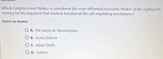 Which Enlightenment thinker is considered the most influential economic thinker of the eighteenth
century for his argument that markets functioned like self-regulating mechanisms?
Select an Answer
A. the baron de Montesquieu
B. Denis Diderot
C. Adam Smith
D. Voltaire