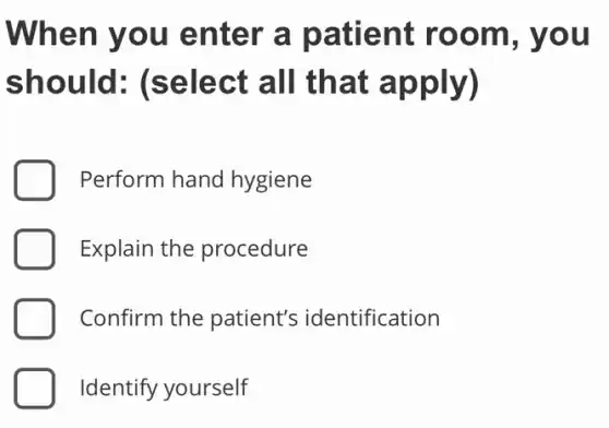 When you enter a patient room, you
should (select all that apply)
D Perform hand hygiene
Explain the procedure
D Confirm the patient's identification
Identify yourself