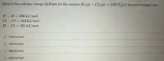 What is the enthalpy change (Delta HDelta H) for the reaction H_(2)(g)+Cl_(2)(g)arrow 2HCl(g) if the bond energies are:
H-H=436kJ/mol
Cl-Cl=243kJ/mol
H-Cl=431kJ/mol
+183kJ/mol
-183kJ/mol
-862kJ/mol
+862kJ/mol