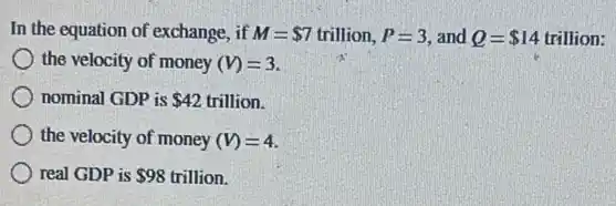 In the equation of exchange, if M= 7 trillion. P=3 and Q= 14 trillion:
the velocity of money (V)=3
nominal GDP is 42 trillion.
the velocity of money (V)=4
real GDP is 98 trillion.