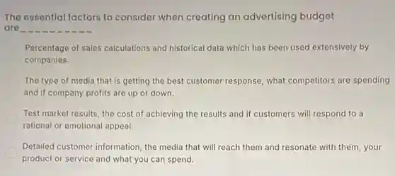 The essential lactors to consider when creating an advertising budget
are
Percentage of sales calculations and historical data which has been used extensively by
companies.
The type of media that is getting the best customer response, what competitors are spending
and if company profits are up or down.
Test market results, the cost of achieving the results and if customers will respond to a
rational or emotional appeal.
Detailed customer information the media that will reach them and resonate with them, your
product or service and what you can spend.