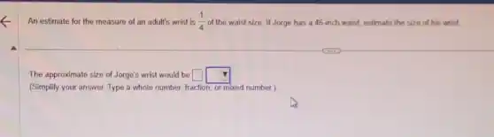 An estimate for the measure of an adult's wrist is (1)/(4) of the waist size If Jorge has a 46-inch waist, estimate the size of his wrist.
The approximate size of Jorge's wrist would be square square
(Simplify your answer. Type a whole number, fraction or mixed number.)