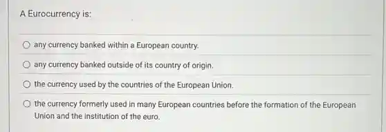 A Eurocurrency is:
any currency banked within a European country.
any currency banked outside of its country of origin.
the currency used by the countries of the European Union.
the currency formerly used in many European countries before the formation of the European
Union and the institution of the euro.