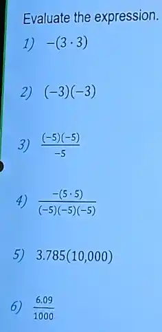 Evaluate the expression.
1) -(3cdot 3)
2) (-3)(-3)
3) ((-5)(-5))/(-5)
4) (-(5cdot 5))/((-5)(-5)(-5))
5) 3.785(10,000)
(6.09)/(1000)
