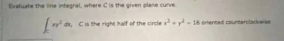 Evaluate the line integral, where C is the given plane curve.
int _(C)xy^2ds C is the right half of the circle x^2+y^2=16 2=16 oriented counterclockwise