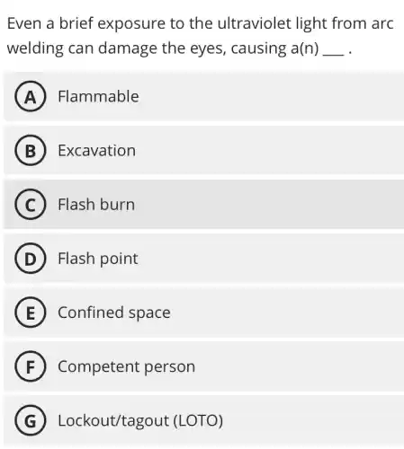 Even a brief exposure to the ultraviolet light from arc
welding can damage the eyes,causing a(n) __
A Flammable
B Excavation
C Flash burn
D Flash point
E Confined space
F Competent person
G Lockout/tagout (LOTO)