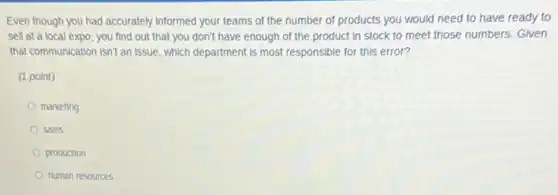 Even though you had accurately informed your teams of the number of products you would need to have ready to
sell at a local expo, you find out that you don't have enough of the product in stock to meet those numbers. Given
that communication isn't an issue, which department is most responsible for this error?
(1 point)
marketing
sales
production
human resources