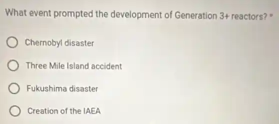 What event prompted the development of Generation 3+ reactors?
Chernobyl disaster
Three Mile Island accident
Fukushima disaster
Creation of the IAEA