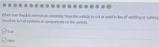 When ever feasible remove an assembly from the vehicle to cut or weld in lieu of welding or cutting
too close to fuel systems or components on the vehicle.
true
false