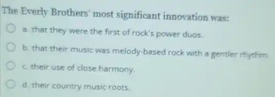 The Everly Brothers' most significant innovation was:
a. that they were the first of rock's power duos.
b. that their music was melody-basec rock with a gentler rhythm.
c. their use of close harmony.
d. their country music roots.