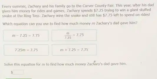 Every summer, Zachary and his family go to the Carver County Fair.This year, after his dad
gives him money for rides and games, Zachary spends 7.25 trying to win a giant stuffed
snake at the Ring Toss. Zachary wins the snake and still has 7.75 left to spend on rides!
Which equation can you use to find how much money m Zachary's dad gave him?
m-7.25=7.75
(m)/(7.25)=7.75
7.25m=7.75
m+7.25=7.75
Solve this equation for m to find how much money Zachary's dad gave him.
 square