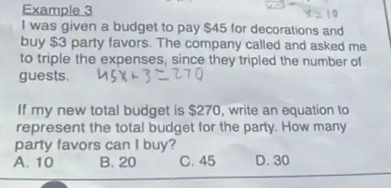 Example 3
I was given a budget to pay 45 for decorations and
buy 3 party favors. The company called and asked me
to triple the expenses, since they tripled the number of
guests.
If my new total budget is 270 write an equation to
represent the total budget for the party. How many
party favors can I buy?
A. 10
B. 20
C. 45
D. 30