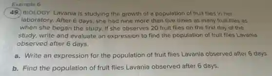 Example 6
49. BIOLOGY Lavania is studying the growth of a population of fruit flies in her
laboratory. After 6 days, she had nine more than five times as many fruit flies as
when she began the study. If she observes 20 fruit flies on the first day of the
study, write and evaluate an expression to find the population of fruit flies Lavania
observed after 6 days.
a. Write an expression for the population of fruit flies Lavania observed after 6 days.
b. Find the population of fruit flies Lavania observed after 6 days.