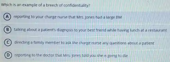 Which is an example of a breech of confidentiality?
A reporting to your charge nurse that Mrs.Jones had a large BM
B talking about a patient's diagnosis to your best friend while having lunch at a restaurant
C directing a family member to ask the charge nurse any questions about a patient
D reporting to the doctor that Mrs. Jones told you she is going to die