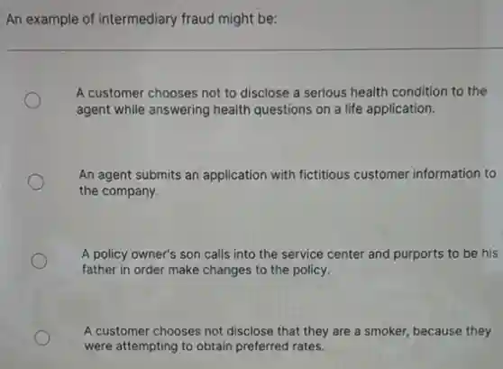 An example of intermediary fraud might be:
A customer chooses not to disclose a serious health condition to the
agent while answering health questions on a life application.
An agent submits an application with fictitious customer information to
the company.
A policy owner's son calls into the service center and purports to be his
father in order make changes to the policy.
A customer chooses not disclose that they are a smoker, because they
were attempting to obtain preferred rates.