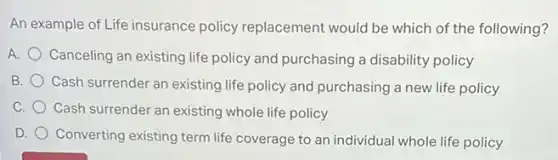 An example of Life insurance policy replacement would be which of the following?
A. Canceling an existing life policy and purchasing a disability policy
B.
Cash surrender an existing life policy and purchasing a new life policy
C. Cash surrender an existing whole life policy
D.
Converting existing term life coverage to an individual whole life policy