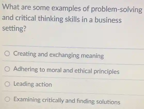 What are some examples of problem -solving
and critical thinking skills in a business
setting?
Creating and exchanging meaning
Adhering to moral and ethical principles
Leading action
Examining critically and finding solutions