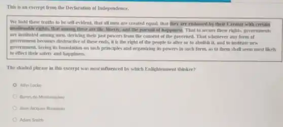 This is an excerpt from the Declaration of Independence.
We hold these truths to be self-evident that all men are created equal, that they are endowed by their Creator with certain
unalienable rights, that among these are life, liberty and the pursuit of happiness. That to secure these rights, governments
are instituted among men.deriving their just powers from the consent of the governed. That whenever any form of
government becomes destructive of these ends, it is the right of the people to alter or to abolish it, and to institute new
government, laying its foundation on such principles and organizing its powers in such form, as to them shall seem most likely
to effect their safety and happiness.
The shaded phrase in this excerpt was most influenced by which Enlightenment thinker?
John Locke
Baron de Montesquieu
Jean-Jacques Rousseau
Adam Smith