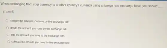 When exchanging from your currency to another country's currency using a foreign rate exchange table, you should
__
(1 point)
multiply the amount you have by the exchange rate
divide the amount you have by the exchange rate
add the amount you have to the exchange rate
subtract the amount you have by the exchange rate