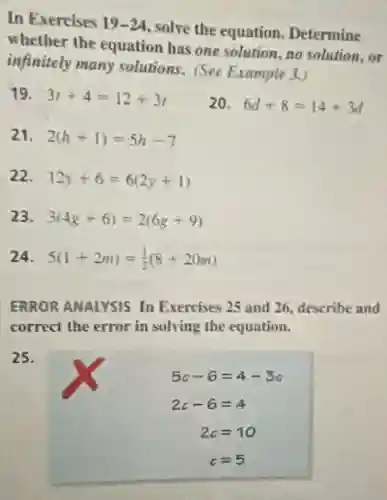 In Exercises 19-24, solve the equation Determine
whether the equation has one solution, no solution . or
infinitely many solutions (See Example 3.)
19. 3t+4=12+3t
20. 6d+8=14+3d
21. 2(h+1)=5h-7
22. 12y+6=6(2y+1)
23 3(4g+6)=2(6g+9)
24 5(1+2m)=(1)/(2)(8+20m)
ERROR ANALYSIS In Exercises 25 and 26.describe and
correct the error in solving the equation.
25.
5c-6=4-3c
2c-6=4
2c=10
c=5
