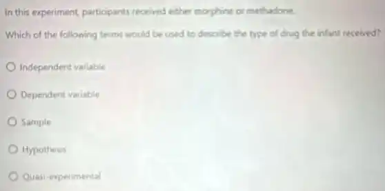 In this experiment participants received either morphine or methadone.
Which of the following terms would be used to describe the type of drug the infant received?
Independent variable
Dependent variable
Sample
Hypothesis
Quasi-experimental