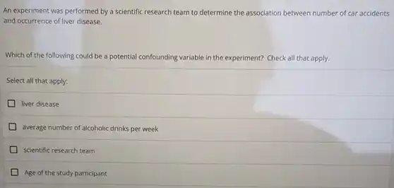 An experiment was performed by a scientific research team to determine the association between number of car accidents
and occurrence of liver disease.
Which of the following could be a potential confounding variable in the experiment?Check all that apply.
Select all that apply:
liver disease
average number of alcoholic drinks per week
scientific research team
Age of the study participant