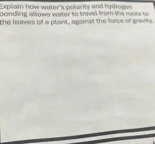 Explain how water's polarity and hydrogen
bonding allows water to travel from the roots to
the leaves of a plant, against the force of gravity.