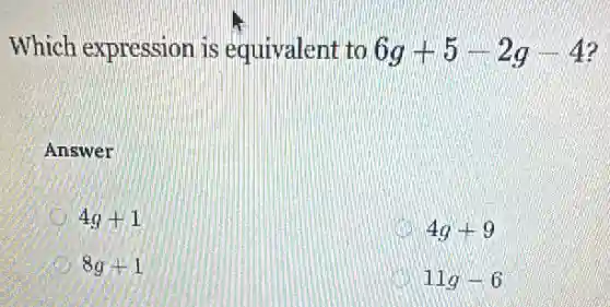 Which expression is equivalent to 6g+5-2g-4
Answer
4g+1
4g+9
8g+1
11g-6