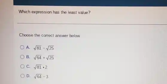 Which expression has the least value?
Choose the correct answer below.
A. sqrt (81)-sqrt (25)
B. sqrt (64)+sqrt (25)
C. sqrt (81)cdot 2
D. sqrt (64)-3