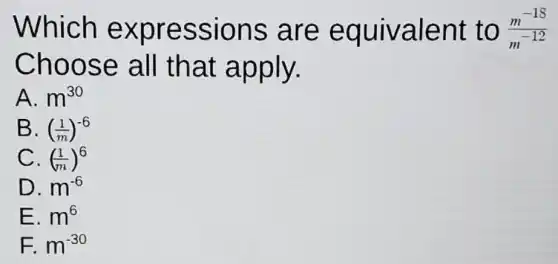 Which expressions are equivalent to (m^-18)/(m^-12)
Choose all that apply.
A. m^30
B. ((1)/(m))^-6
C. ((1)/(m))^6
D. m^-6
E. m^6
F. m^-30