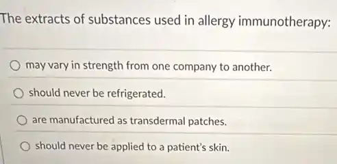 The extracts of substances used in allergy immunotherapy:
may vary in strength from one company to another.
should never be refrigerated.
are manufactured as transdermal patches.
should never be applied to a patient's skin.