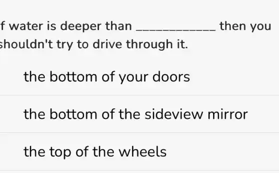 f water is deeper than __ then you
shouldn't try to drive through it.
the bottom of your doors
the bottom of the sideview mirror
the top of the wheels