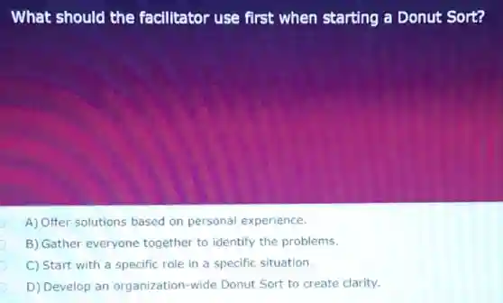 What should the facilitator use first when starting a Donut Sort?
A) Offer solutions based on personal experience.
B) Gather everyone together to identify the problems.
C) Start with a specific role in a specific situation.
D) Develop an organization-wide Donut Sort to create clarity.