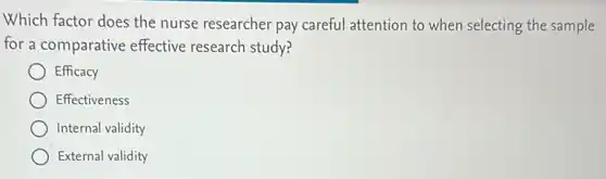 Which factor does the nurse researcher pay careful attention to when selecting the sample
for a comparative effective research study?
Efficacy
Effectiveness
Internal validity
External validity