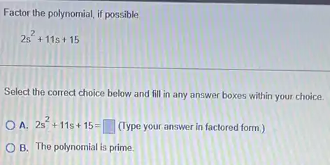 Factor the polynomial, if possible
2s^2+11s+15
Select the correct choice below and fill in any answer boxes within your choice.
A. 2s^2+11s+15=square  (Type your answer in factored form.)
B. The polynomial is prime.
