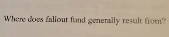 Where does fallout fund generally result from?
