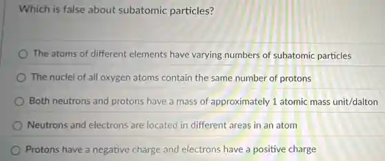 Which is false about subatomic particles?
The atoms of different elements have varying numbers of subatomic particles
The nuclei of all oxygen atoms contain the same number of protons
Both neutrons and protons have a mass of approximately 1 atomic mass unit/dalton
Neutrons and electrons are located in different areas in an atom
Protons have a negative charge and electrons have a positive charge