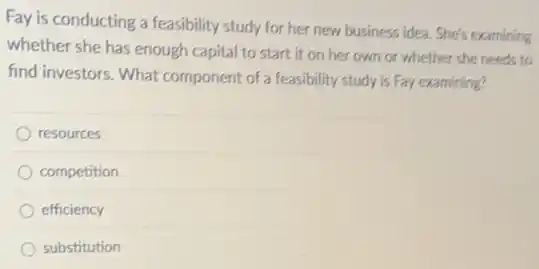 Fay is conducting a feasibility study for her new business idea. She's examining
whether she has enough capital to start it on her own or whether she needs to
find investors. What component of a feasibility study is Fay examining?
resources
competition
efficiency
substitution