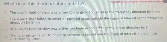 What does this feedback item refer to?
The user's field of view was either too large or too small in the frequency direction by 3mm
The user either failed to cover or covered areas outside the organ of interest in the frequency
direction by 3mm
The user's field of view was either too large or too small in the phase direction by 3mm
The user either failed to cover or covered areas outside the organ of interest in the phase
direction by 3mm