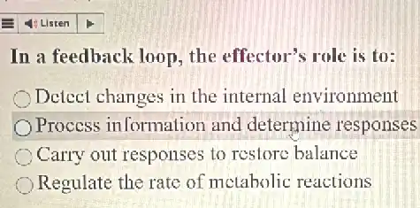 In a feedback loop the effector's role is to:
Detect changes in the internal environment
Process information and determine responses
Carry out responses to restore balance
Regulate the rate of metabolic reactions