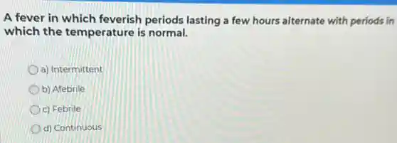 A fever in which feverish periods lasting a few hours alternate with periods in
which the temperature is normal.
a) Intermittent
D b) Afebrile
c) Febrile
d) Continuous